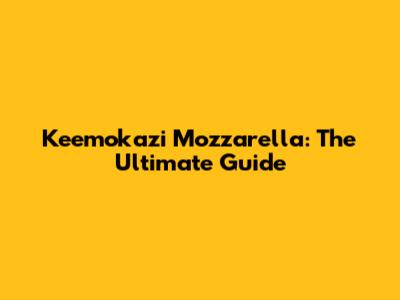 Keemokazi Mozzarella: The Ultimate Guide