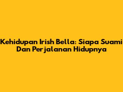 Kehidupan Irish Bella: Siapa Suami Dan Perjalanan Hidupnya