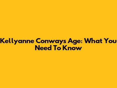 Kellyanne Conway's Age: What You Need To Know