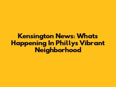 Kensington News: What's Happening In Philly's Vibrant Neighborhood