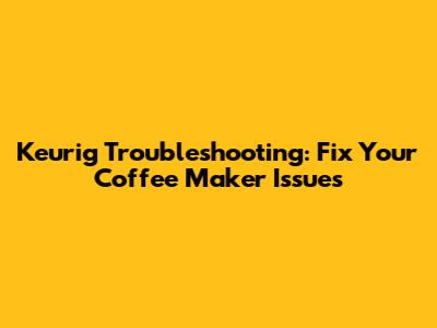 Keurig Troubleshooting: Fix Your Coffee Maker Issues