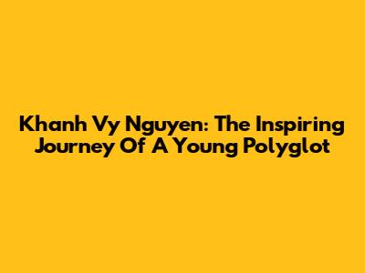 Khanh Vy Nguyen: The Inspiring Journey Of A Young Polyglot