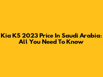 Kia K5 2023 Price In Saudi Arabia: All You Need To Know
