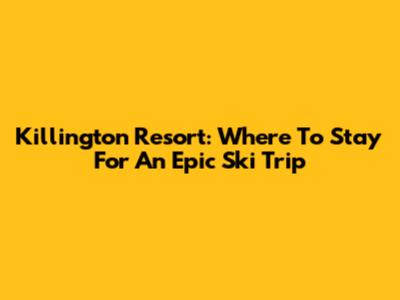 Killington Resort: Where To Stay For An Epic Ski Trip