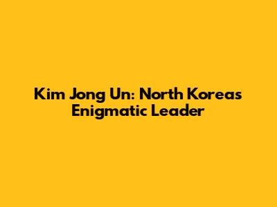 Kim Jong Un: North Korea's Enigmatic Leader