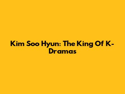 Kim Soo Hyun: The King Of K-Dramas