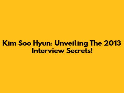 Kim Soo Hyun: Unveiling The 2013 Interview Secrets!