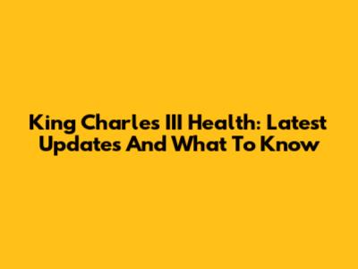King Charles III Health: Latest Updates And What To Know