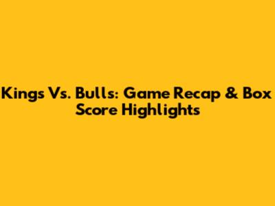 Kings Vs. Bulls: Game Recap & Box Score Highlights