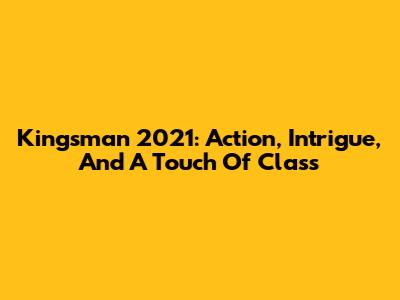 Kingsman 2021: Action, Intrigue, And A Touch Of Class