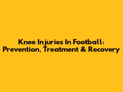 Knee Injuries In Football: Prevention, Treatment & Recovery