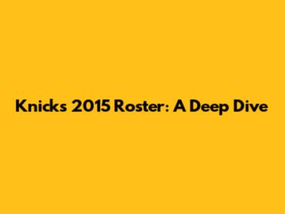 Knicks 2015 Roster: A Deep Dive