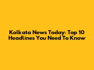 Kolkata News Today: Top 10 Headlines You Need To Know