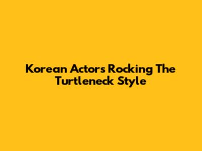 Korean Actors Rocking The Turtleneck Style