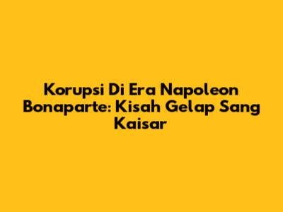 Korupsi Di Era Napoleon Bonaparte: Kisah Gelap Sang Kaisar