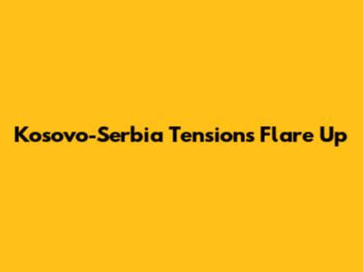 Kosovo-Serbia Tensions Flare Up