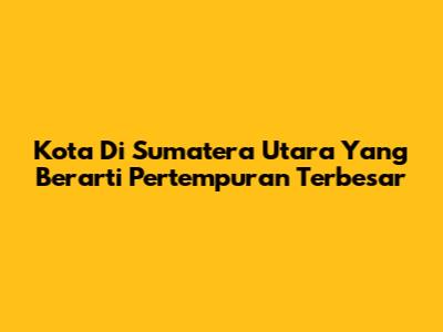 Kota Di Sumatera Utara Yang Berarti Pertempuran Terbesar
