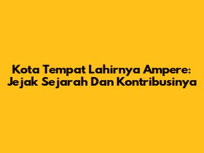 Kota Tempat Lahirnya Ampere: Jejak Sejarah Dan Kontribusinya