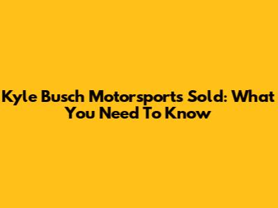 Kyle Busch Motorsports Sold: What You Need To Know