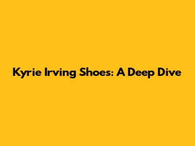 Kyrie Irving Shoes: A Deep Dive