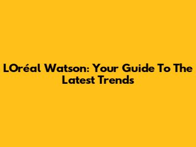 L'Oréal Watson: Your Guide To The Latest Trends