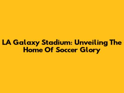 LA Galaxy Stadium: Unveiling The Home Of Soccer Glory