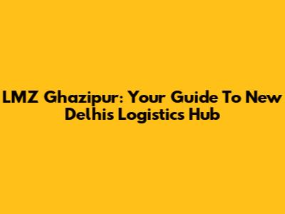 LMZ Ghazipur: Your Guide To New Delhi's Logistics Hub
