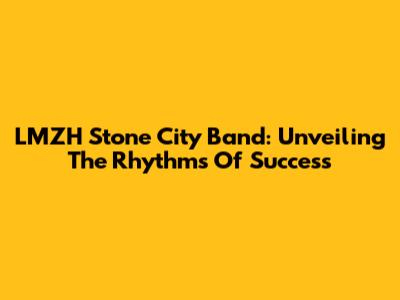 LMZH Stone City Band: Unveiling The Rhythms Of Success