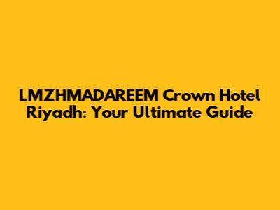 LMZHMADAREEM Crown Hotel Riyadh: Your Ultimate Guide