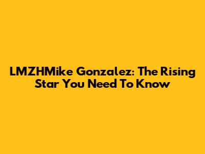LMZHMike Gonzalez: The Rising Star You Need To Know
