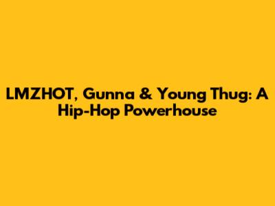 LMZHOT, Gunna & Young Thug: A Hip-Hop Powerhouse