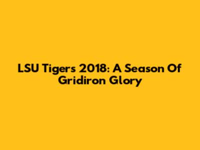 LSU Tigers 2018: A Season Of Gridiron Glory