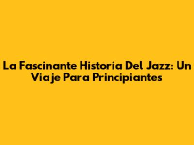 La Fascinante Historia Del Jazz: Un Viaje Para Principiantes