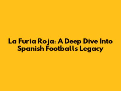 La Furia Roja: A Deep Dive Into Spanish Football's Legacy