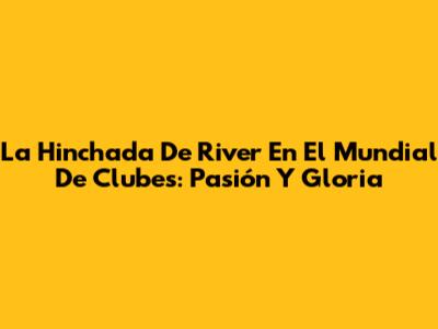 La Hinchada De River En El Mundial De Clubes: Pasión Y Gloria