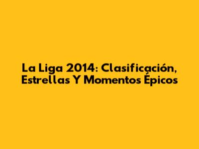 La Liga 2014: Clasificación, Estrellas Y Momentos Épicos