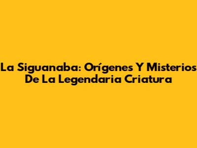 La Siguanaba: Orígenes Y Misterios De La Legendaria Criatura