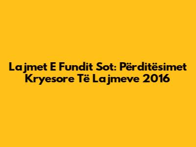 Lajmet E Fundit Sot: Përditësimet Kryesore Të Lajmeve 2016