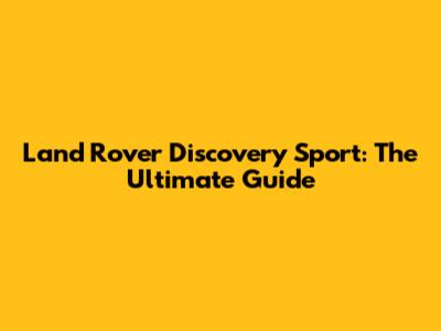 Land Rover Discovery Sport: The Ultimate Guide