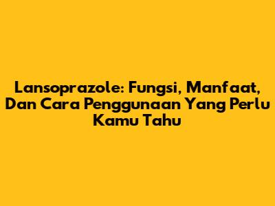 Lansoprazole: Fungsi, Manfaat, Dan Cara Penggunaan Yang Perlu Kamu Tahu