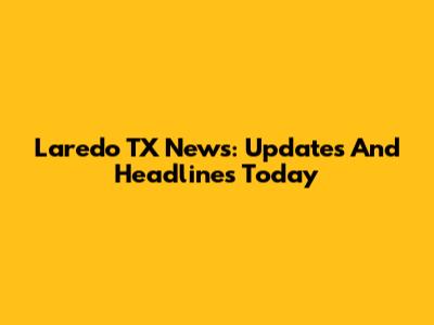 Laredo TX News: Updates And Headlines Today
