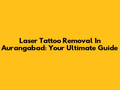Laser Tattoo Removal In Aurangabad: Your Ultimate Guide