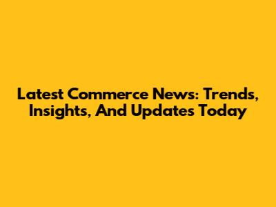 Latest Commerce News: Trends, Insights, And Updates Today