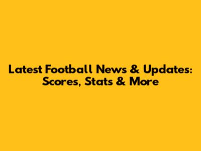 Latest Football News & Updates: Scores, Stats & More