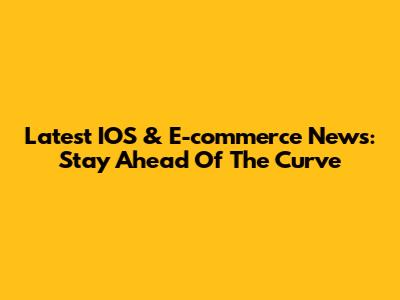 Latest IOS & E-commerce News: Stay Ahead Of The Curve