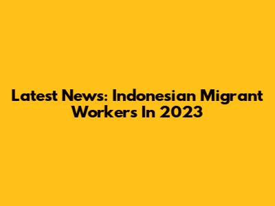 Latest News: Indonesian Migrant Workers In 2023