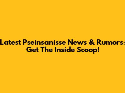 Latest Pseinsanisse News & Rumors: Get The Inside Scoop!
