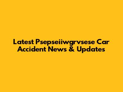 Latest Psepseiiwgrvsese Car Accident News & Updates