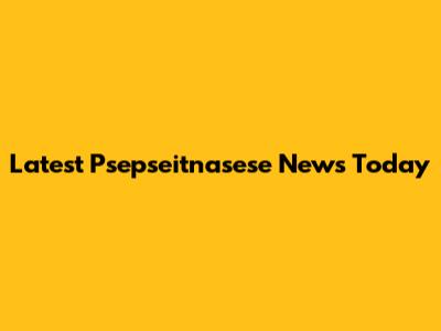 Latest Psepseitnasese News Today