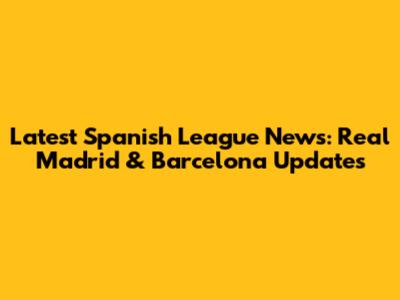Latest Spanish League News: Real Madrid & Barcelona Updates
